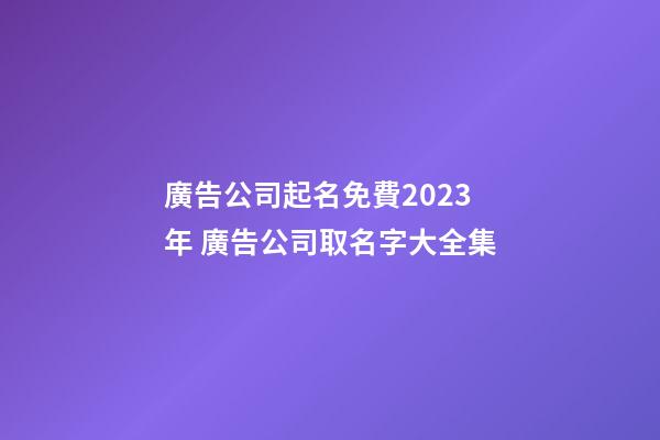 廣告公司起名免費2023年 廣告公司取名字大全集